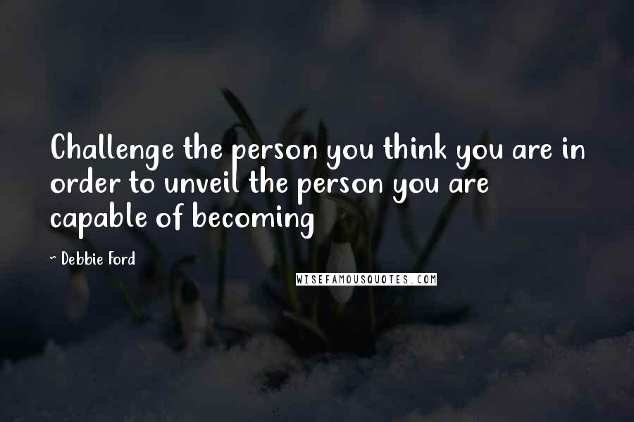 Debbie Ford Quotes: Challenge the person you think you are in order to unveil the person you are capable of becoming