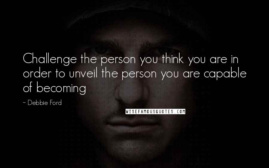 Debbie Ford Quotes: Challenge the person you think you are in order to unveil the person you are capable of becoming