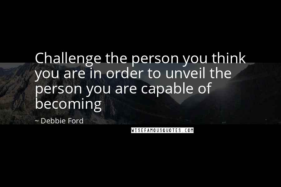 Debbie Ford Quotes: Challenge the person you think you are in order to unveil the person you are capable of becoming