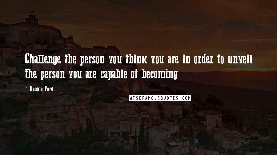 Debbie Ford Quotes: Challenge the person you think you are in order to unveil the person you are capable of becoming