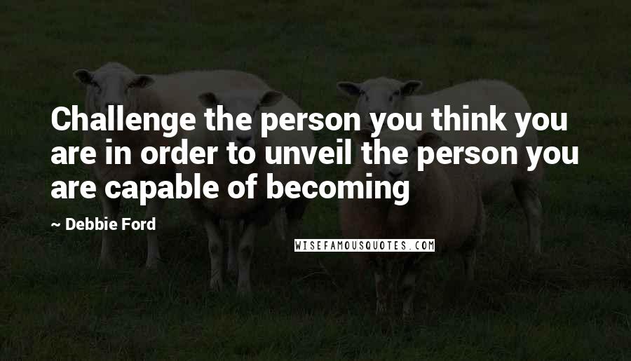 Debbie Ford Quotes: Challenge the person you think you are in order to unveil the person you are capable of becoming