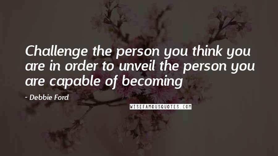 Debbie Ford Quotes: Challenge the person you think you are in order to unveil the person you are capable of becoming