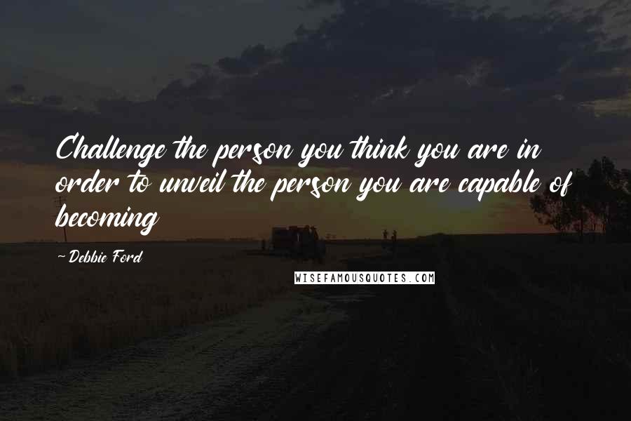 Debbie Ford Quotes: Challenge the person you think you are in order to unveil the person you are capable of becoming