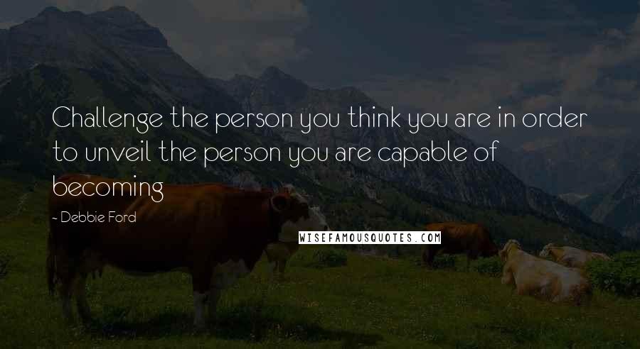 Debbie Ford Quotes: Challenge the person you think you are in order to unveil the person you are capable of becoming