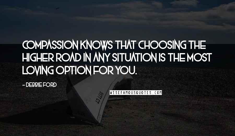 Debbie Ford Quotes: Compassion knows that choosing the higher road in any situation is the most loving option for you.