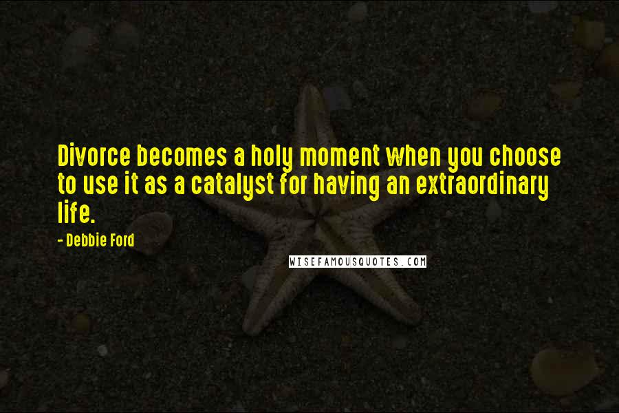 Debbie Ford Quotes: Divorce becomes a holy moment when you choose to use it as a catalyst for having an extraordinary life.