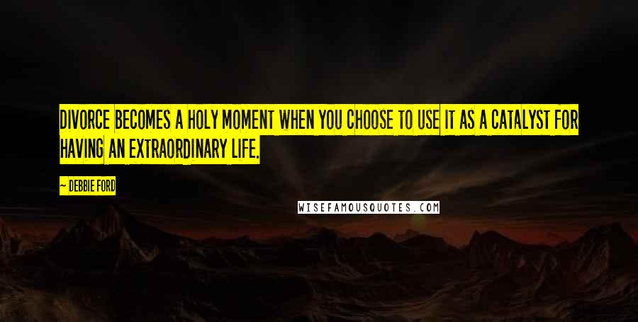 Debbie Ford Quotes: Divorce becomes a holy moment when you choose to use it as a catalyst for having an extraordinary life.