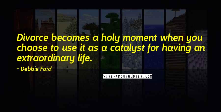 Debbie Ford Quotes: Divorce becomes a holy moment when you choose to use it as a catalyst for having an extraordinary life.