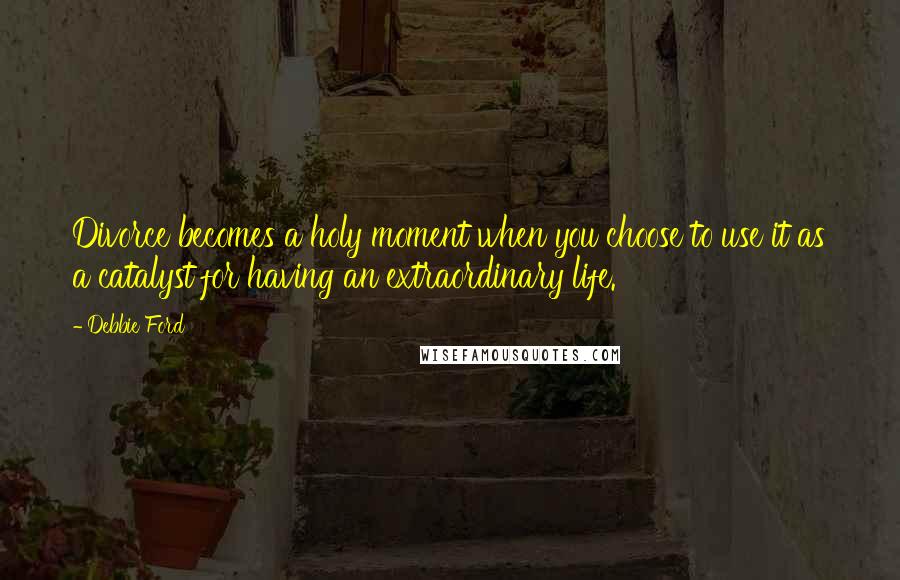 Debbie Ford Quotes: Divorce becomes a holy moment when you choose to use it as a catalyst for having an extraordinary life.