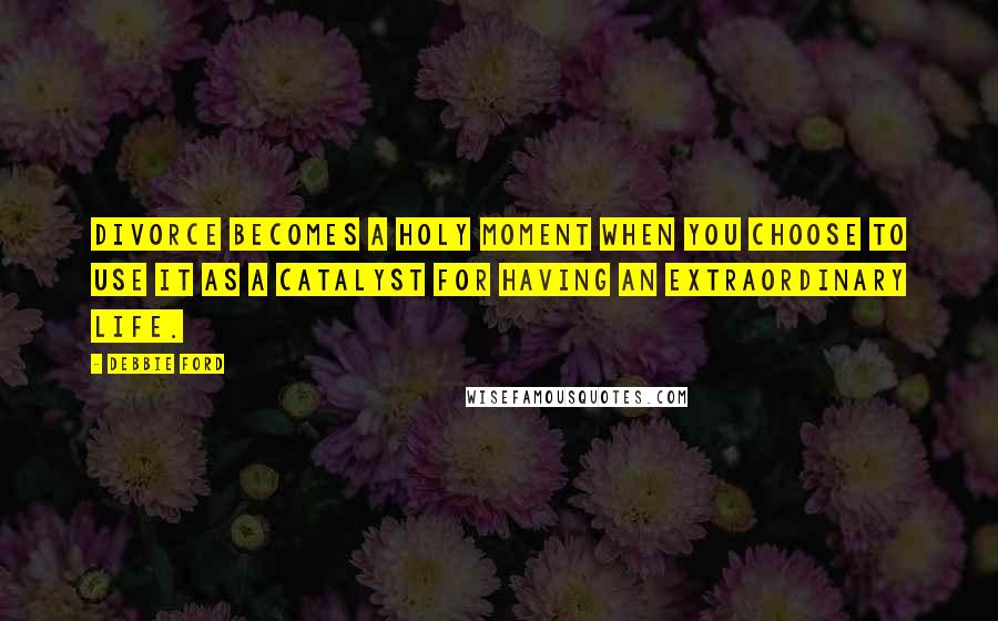 Debbie Ford Quotes: Divorce becomes a holy moment when you choose to use it as a catalyst for having an extraordinary life.