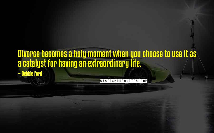 Debbie Ford Quotes: Divorce becomes a holy moment when you choose to use it as a catalyst for having an extraordinary life.