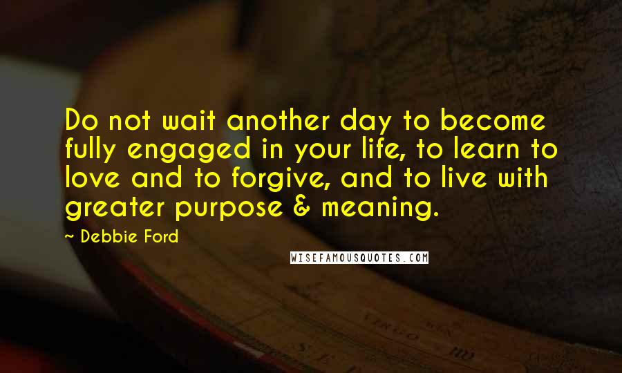 Debbie Ford Quotes: Do not wait another day to become fully engaged in your life, to learn to love and to forgive, and to live with greater purpose & meaning.