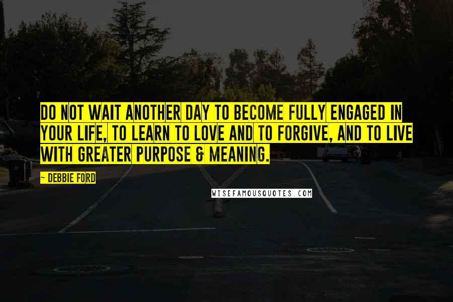 Debbie Ford Quotes: Do not wait another day to become fully engaged in your life, to learn to love and to forgive, and to live with greater purpose & meaning.