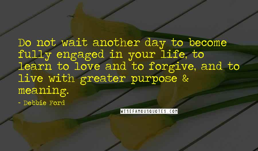 Debbie Ford Quotes: Do not wait another day to become fully engaged in your life, to learn to love and to forgive, and to live with greater purpose & meaning.