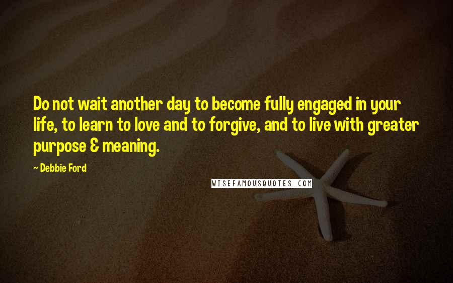 Debbie Ford Quotes: Do not wait another day to become fully engaged in your life, to learn to love and to forgive, and to live with greater purpose & meaning.