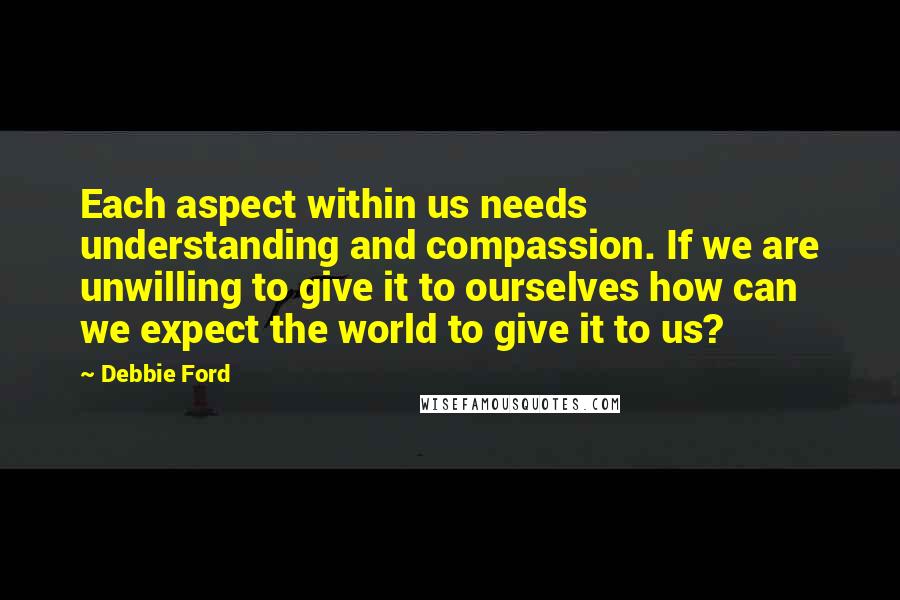 Debbie Ford Quotes: Each aspect within us needs understanding and compassion. If we are unwilling to give it to ourselves how can we expect the world to give it to us?