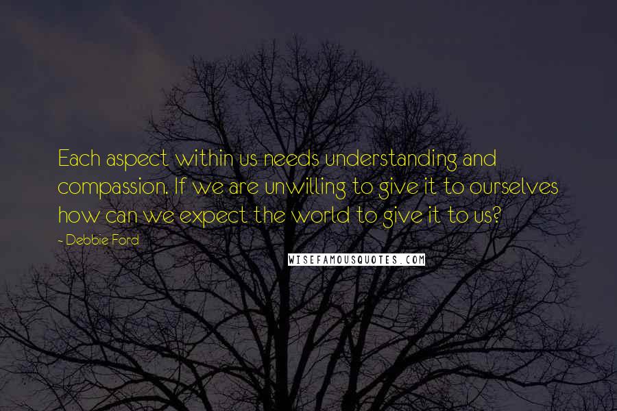 Debbie Ford Quotes: Each aspect within us needs understanding and compassion. If we are unwilling to give it to ourselves how can we expect the world to give it to us?