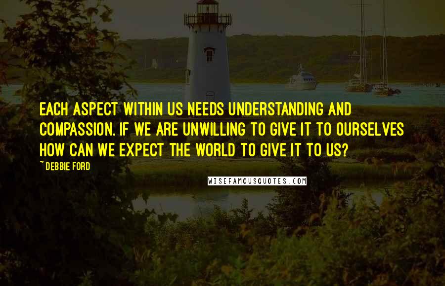 Debbie Ford Quotes: Each aspect within us needs understanding and compassion. If we are unwilling to give it to ourselves how can we expect the world to give it to us?