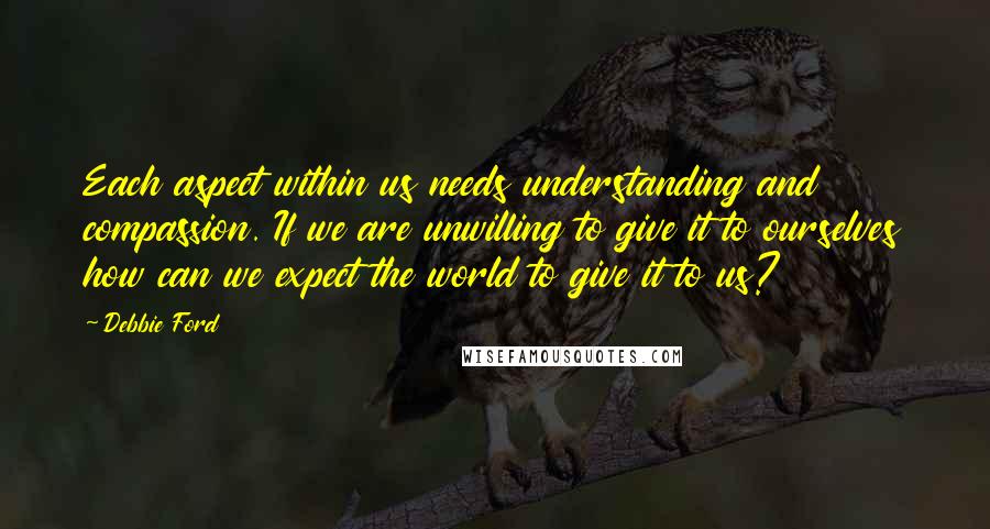 Debbie Ford Quotes: Each aspect within us needs understanding and compassion. If we are unwilling to give it to ourselves how can we expect the world to give it to us?