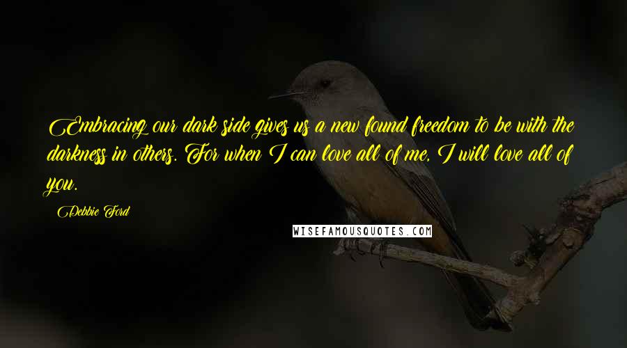 Debbie Ford Quotes: Embracing our dark side gives us a new found freedom to be with the darkness in others. For when I can love all of me, I will love all of you.