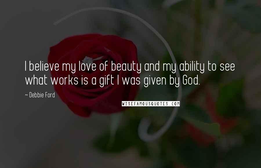 Debbie Ford Quotes: I believe my love of beauty and my ability to see what works is a gift I was given by God.