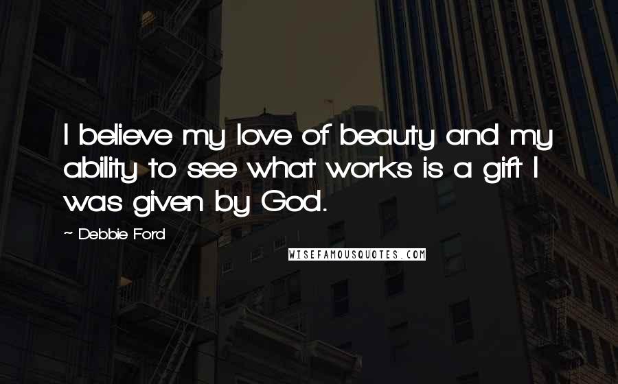 Debbie Ford Quotes: I believe my love of beauty and my ability to see what works is a gift I was given by God.