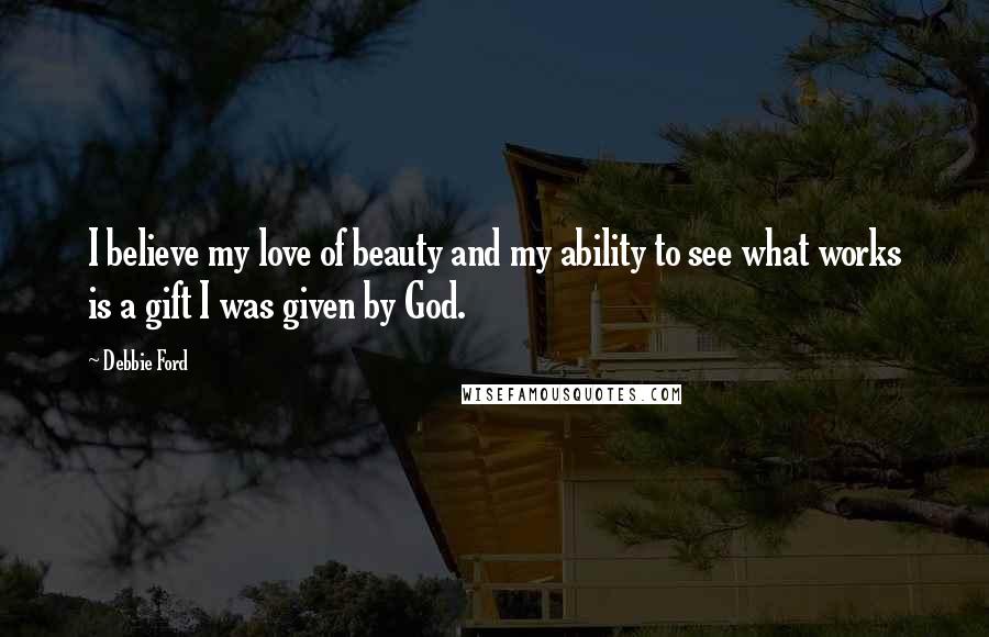 Debbie Ford Quotes: I believe my love of beauty and my ability to see what works is a gift I was given by God.