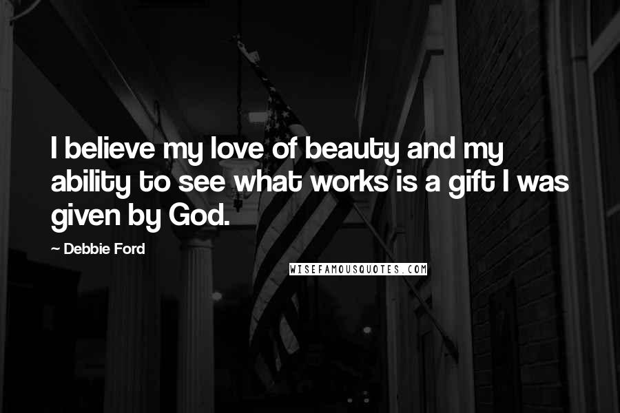 Debbie Ford Quotes: I believe my love of beauty and my ability to see what works is a gift I was given by God.