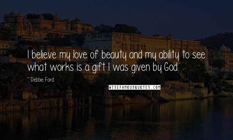 Debbie Ford Quotes: I believe my love of beauty and my ability to see what works is a gift I was given by God.