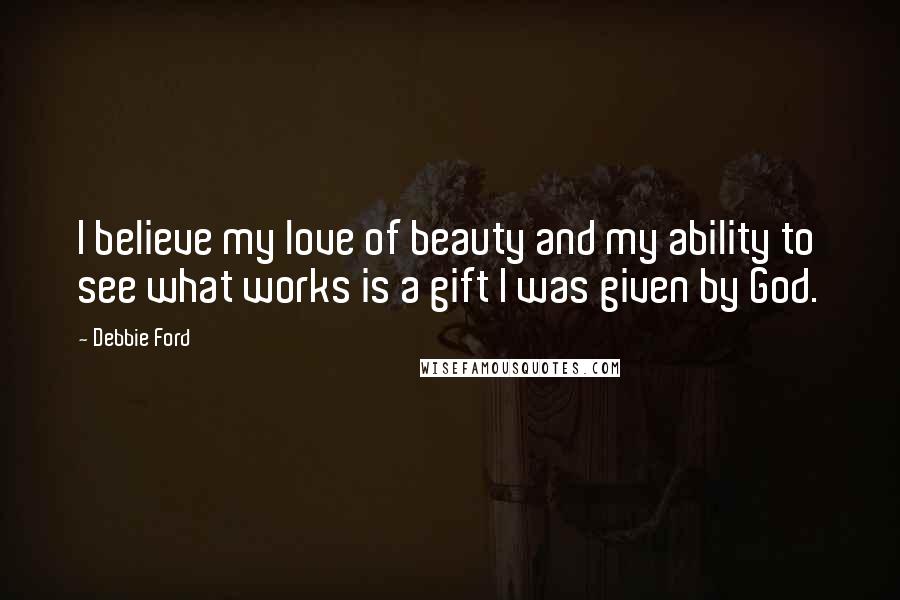 Debbie Ford Quotes: I believe my love of beauty and my ability to see what works is a gift I was given by God.