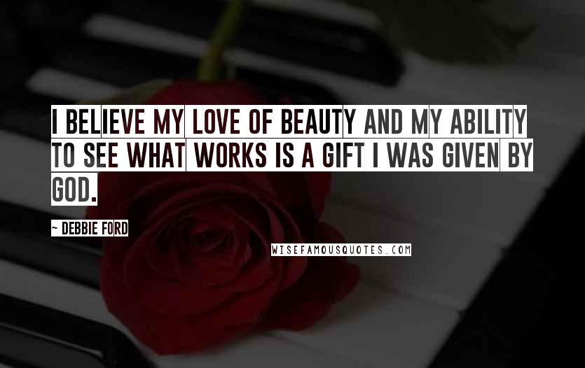 Debbie Ford Quotes: I believe my love of beauty and my ability to see what works is a gift I was given by God.