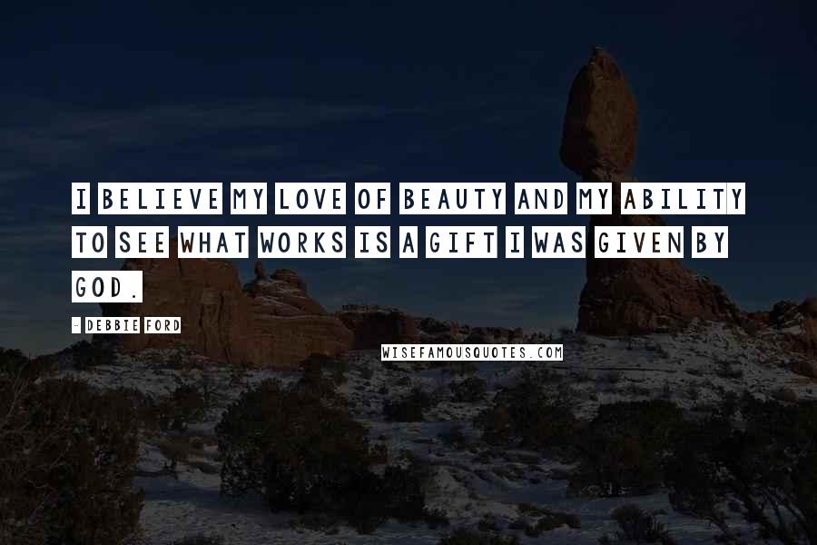 Debbie Ford Quotes: I believe my love of beauty and my ability to see what works is a gift I was given by God.