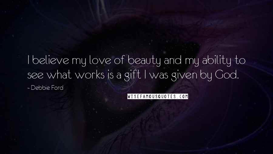 Debbie Ford Quotes: I believe my love of beauty and my ability to see what works is a gift I was given by God.