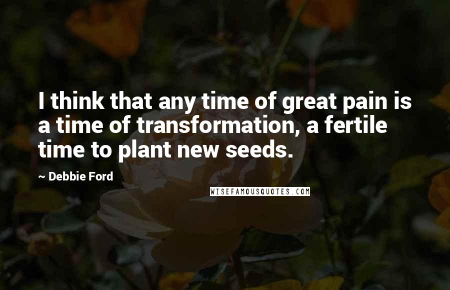 Debbie Ford Quotes: I think that any time of great pain is a time of transformation, a fertile time to plant new seeds.