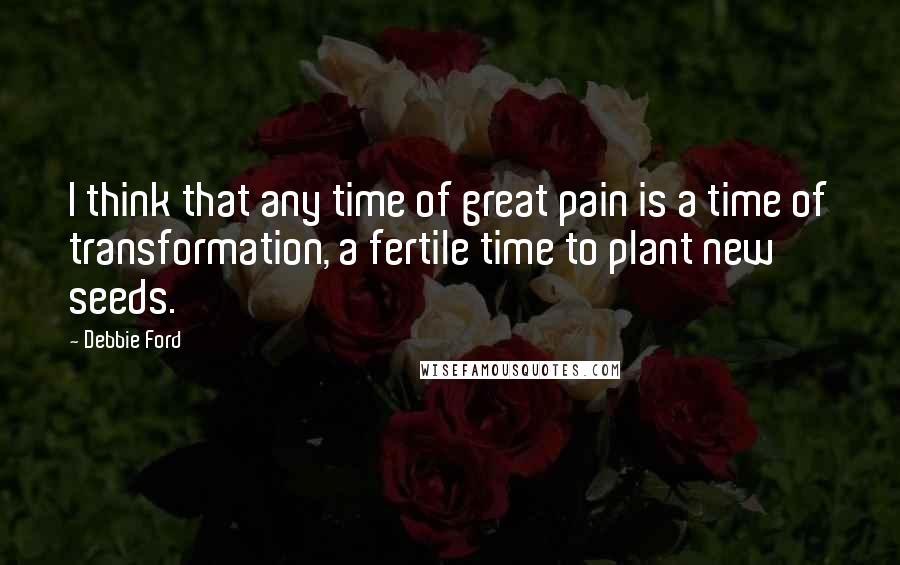 Debbie Ford Quotes: I think that any time of great pain is a time of transformation, a fertile time to plant new seeds.