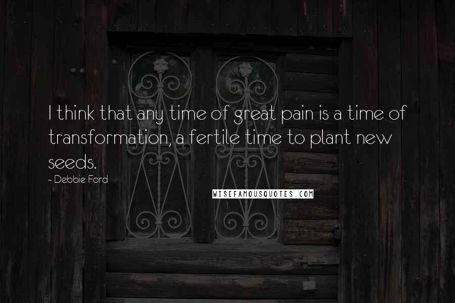 Debbie Ford Quotes: I think that any time of great pain is a time of transformation, a fertile time to plant new seeds.