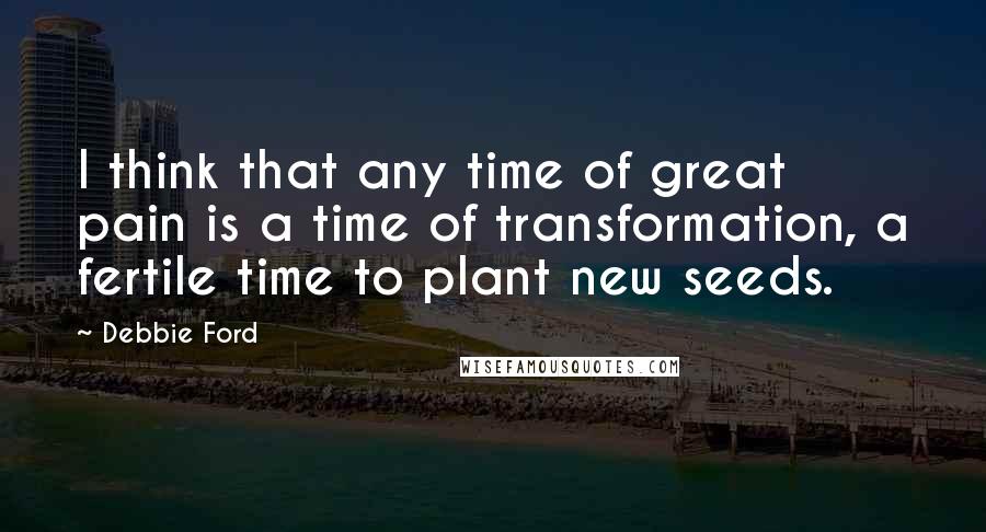 Debbie Ford Quotes: I think that any time of great pain is a time of transformation, a fertile time to plant new seeds.
