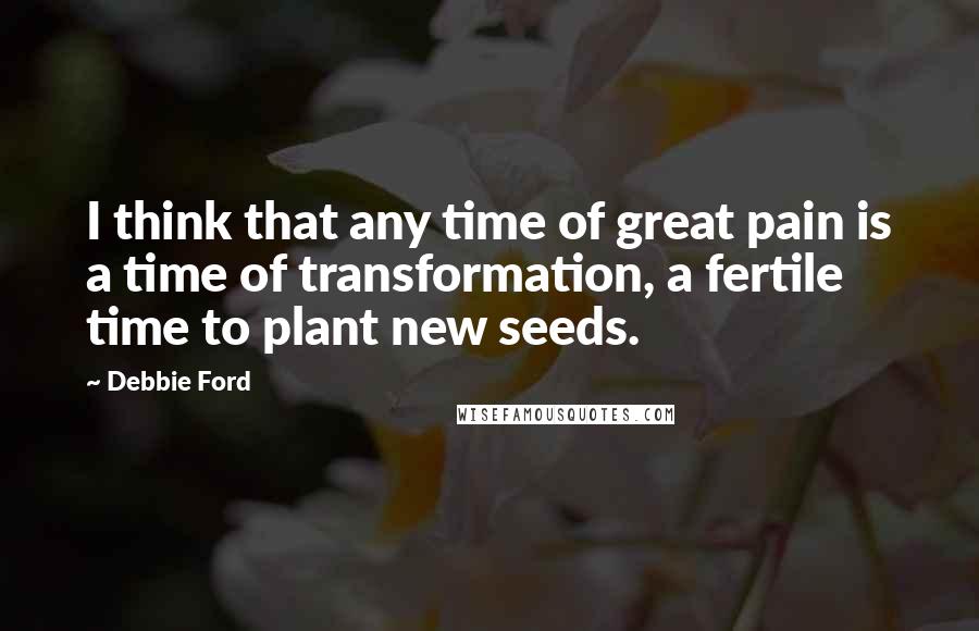 Debbie Ford Quotes: I think that any time of great pain is a time of transformation, a fertile time to plant new seeds.