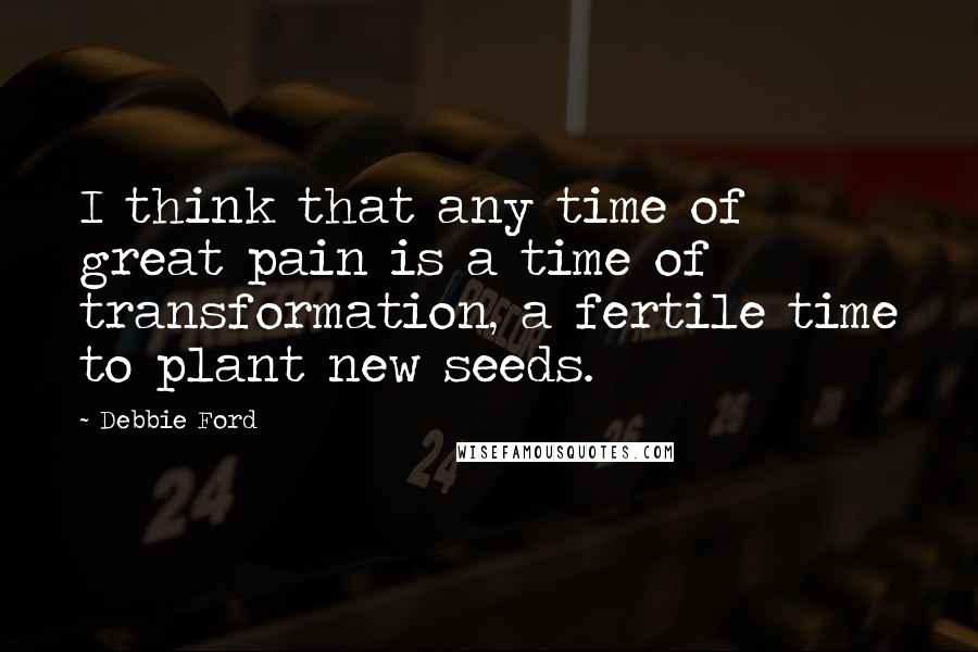 Debbie Ford Quotes: I think that any time of great pain is a time of transformation, a fertile time to plant new seeds.