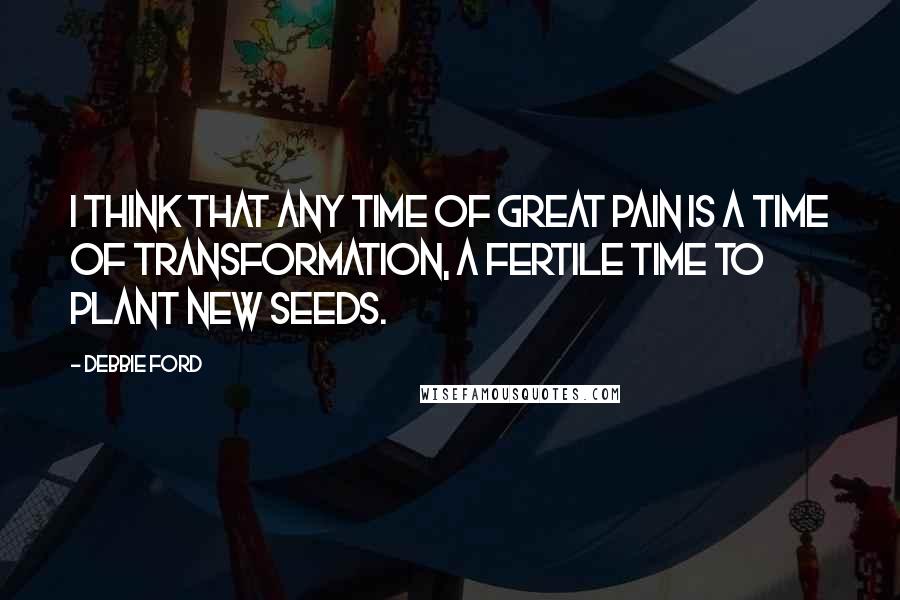 Debbie Ford Quotes: I think that any time of great pain is a time of transformation, a fertile time to plant new seeds.