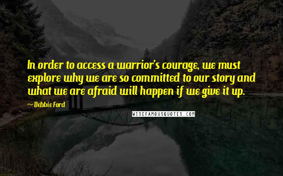 Debbie Ford Quotes: In order to access a warrior's courage, we must explore why we are so committed to our story and what we are afraid will happen if we give it up.