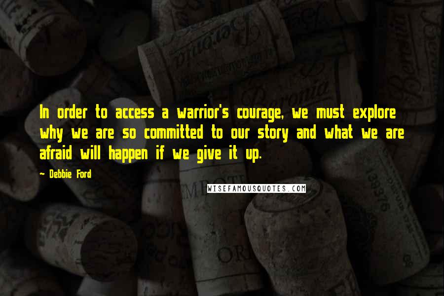 Debbie Ford Quotes: In order to access a warrior's courage, we must explore why we are so committed to our story and what we are afraid will happen if we give it up.