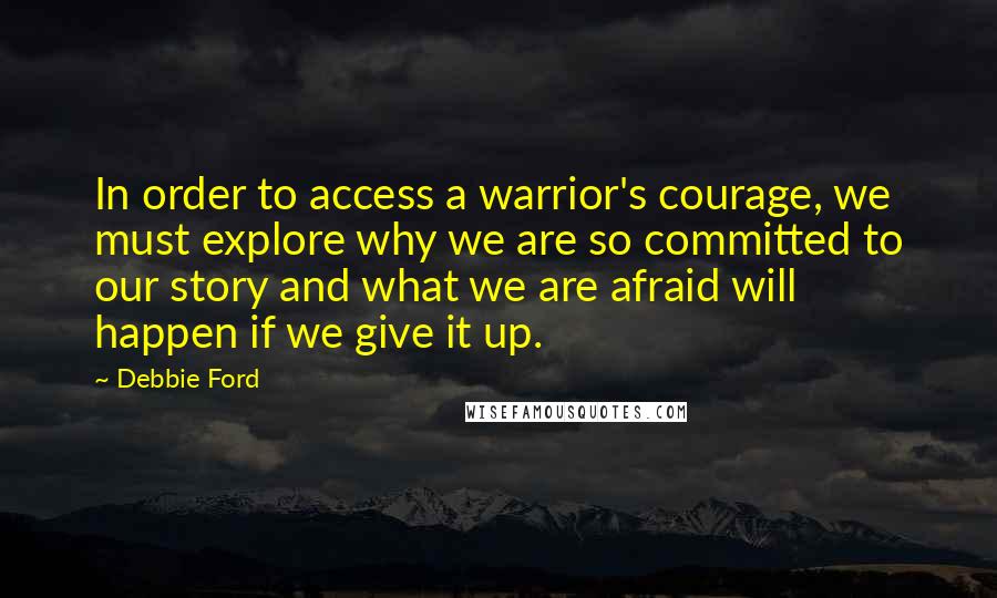 Debbie Ford Quotes: In order to access a warrior's courage, we must explore why we are so committed to our story and what we are afraid will happen if we give it up.