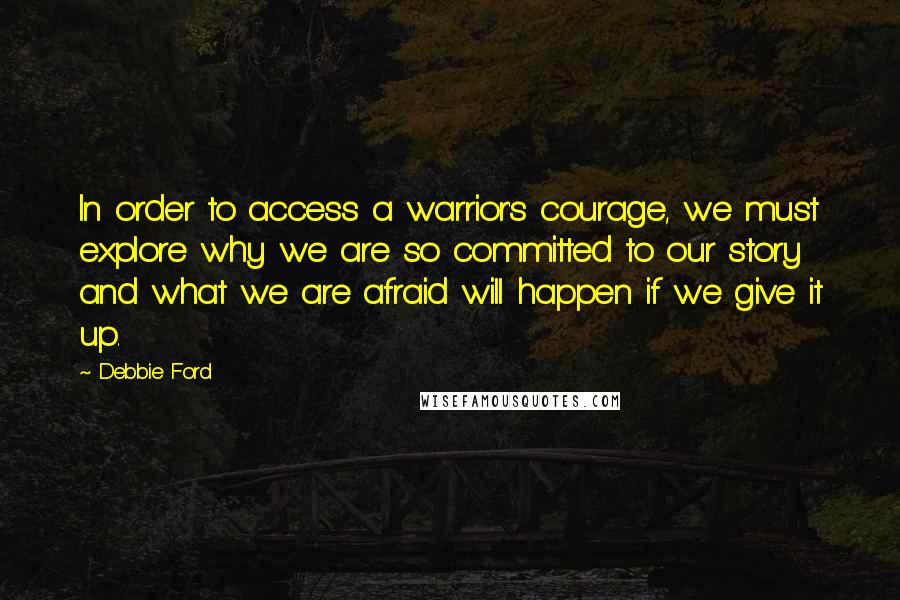 Debbie Ford Quotes: In order to access a warrior's courage, we must explore why we are so committed to our story and what we are afraid will happen if we give it up.