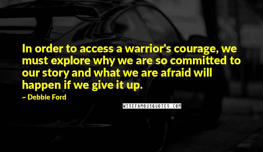 Debbie Ford Quotes: In order to access a warrior's courage, we must explore why we are so committed to our story and what we are afraid will happen if we give it up.