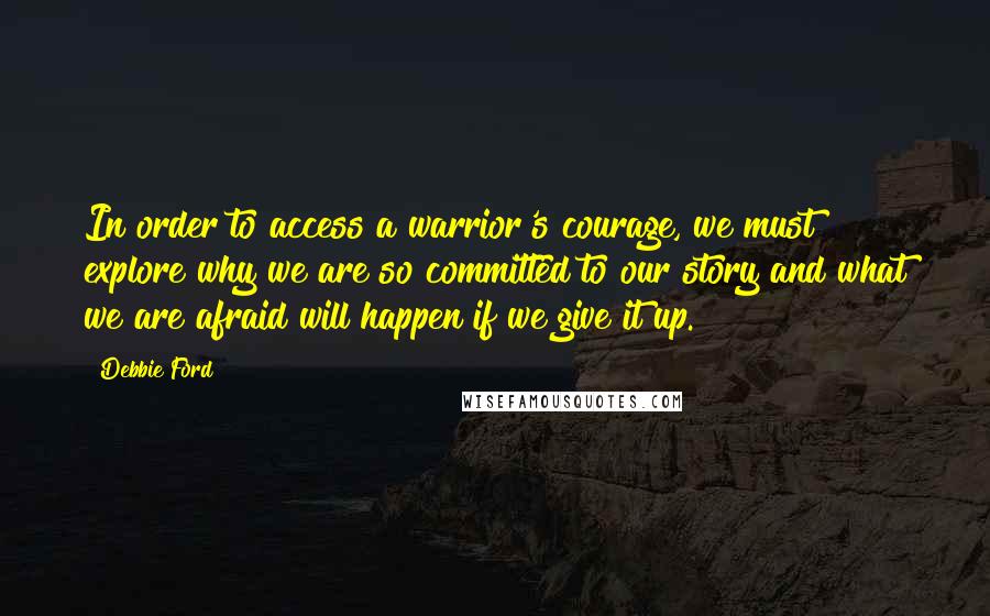 Debbie Ford Quotes: In order to access a warrior's courage, we must explore why we are so committed to our story and what we are afraid will happen if we give it up.