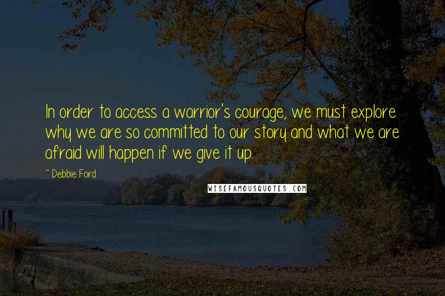 Debbie Ford Quotes: In order to access a warrior's courage, we must explore why we are so committed to our story and what we are afraid will happen if we give it up.