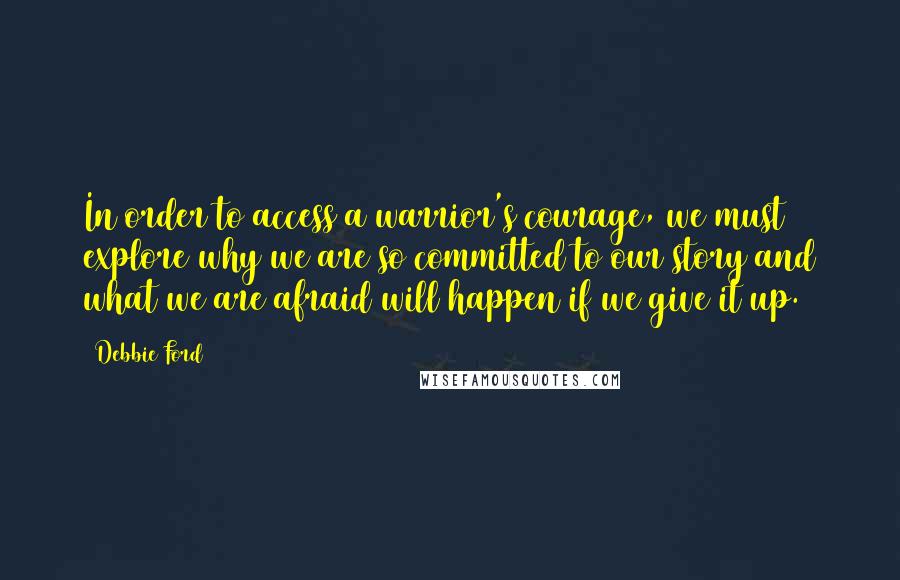 Debbie Ford Quotes: In order to access a warrior's courage, we must explore why we are so committed to our story and what we are afraid will happen if we give it up.