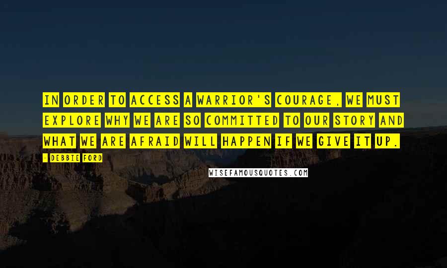 Debbie Ford Quotes: In order to access a warrior's courage, we must explore why we are so committed to our story and what we are afraid will happen if we give it up.