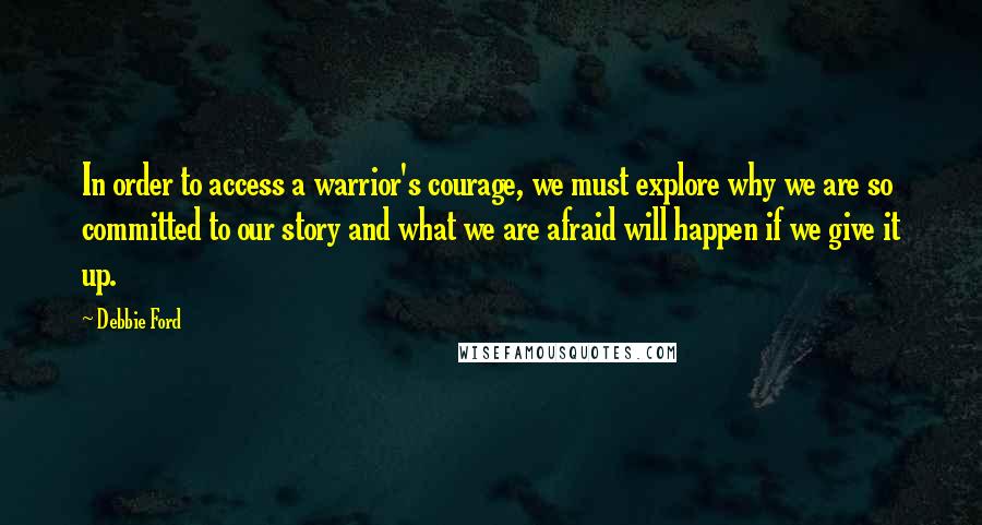 Debbie Ford Quotes: In order to access a warrior's courage, we must explore why we are so committed to our story and what we are afraid will happen if we give it up.